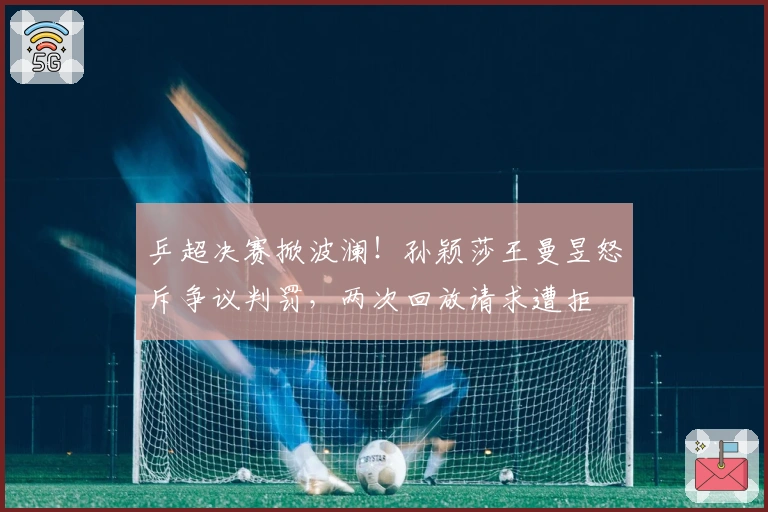 乒超决赛掀波澜！孙颖莎王曼昱怒斥争议判罚，两次回放请求遭拒