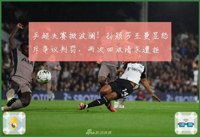 乒超决赛掀波澜！孙颖莎王曼昱怒斥争议判罚，两次回放请求遭拒