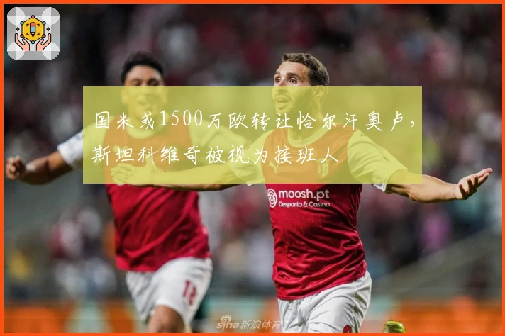 国米或1500万欧转让恰尔汗奥卢，斯坦科维奇被视为接班人