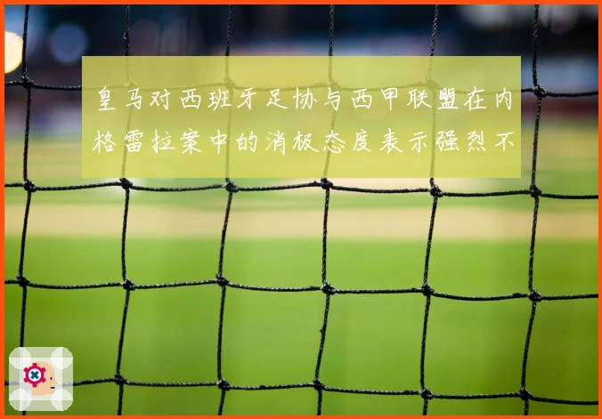 皇马对西班牙足协与西甲联盟在内格雷拉案中的消极态度表示强烈不满