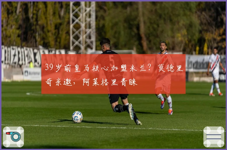 39岁前皇马核心加盟米兰？莫德里奇亲邀，阿莱格里青睐