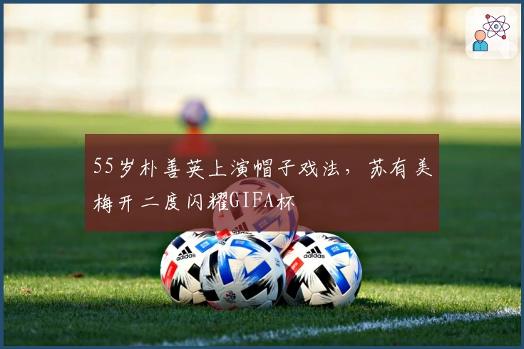 55岁朴善英上演帽子戏法，苏有美梅开二度闪耀GIFA杯