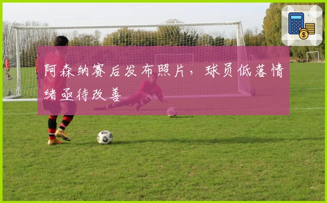 阿森纳赛后发布照片，球员低落情绪亟待改善