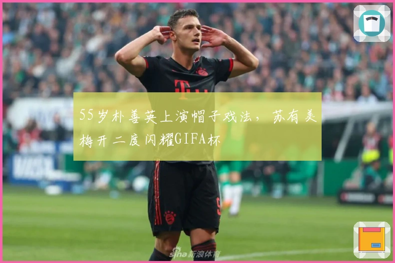 55岁朴善英上演帽子戏法，苏有美梅开二度闪耀GIFA杯