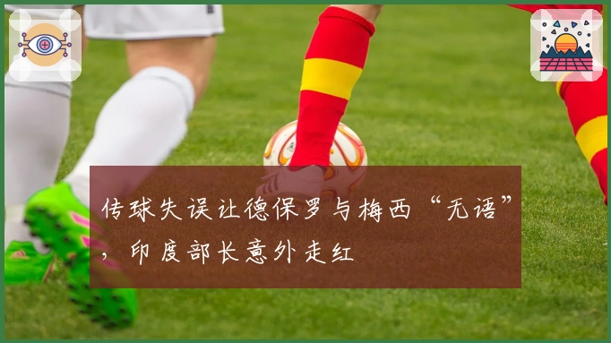 传球失误让德保罗与梅西“无语”，印度部长意外走红