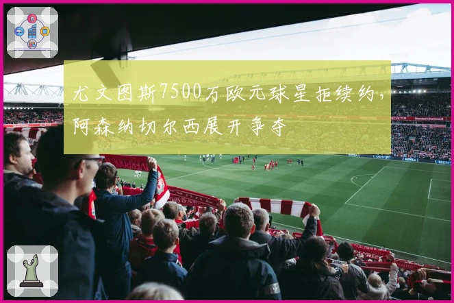 尤文图斯7500万欧元球星拒续约，阿森纳切尔西展开争夺