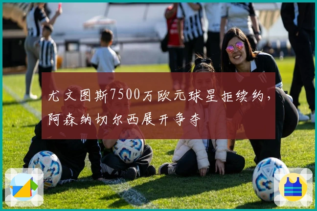 尤文图斯7500万欧元球星拒续约，阿森纳切尔西展开争夺