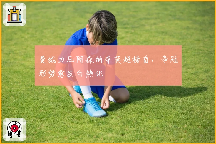 曼城力压阿森纳夺英超榜首，争冠形势愈发白热化