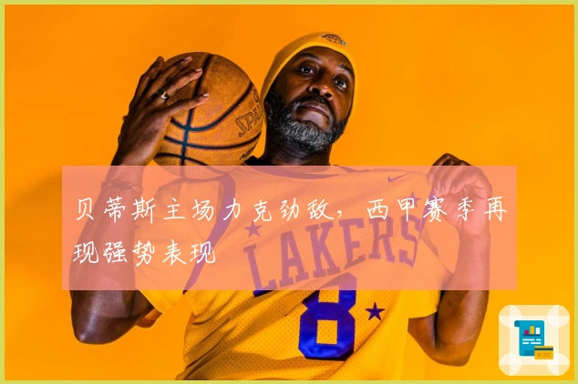 贝蒂斯主场力克劲敌，西甲赛季再现强势表现